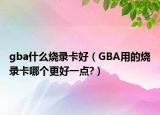 gba什么烧录卡好（GBA用的烧录卡哪个更好一点?）