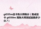 gt555m显卡鲁大师跑分（集成显卡 gt550m 用鲁大师测试能跑多少分,?）