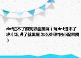 dnf进不了游戏界面黑屏（玩dnf进不了决斗场,进了就黑屏,怎么处理?附带配置图）