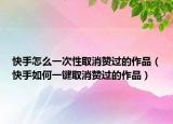 快手怎么一次性取消赞过的作品（快手如何一键取消赞过的作品）