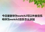 今日更新华为watch2可以外放音乐吗华为watch2音乐怎么添加