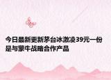 今日最新更新茅台冰激凌39元一份 是与蒙牛战略合作产品