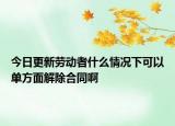 今日更新劳动者什么情况下可以单方面解除合同啊