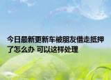 今日最新更新车被朋友借走抵押了怎么办 可以这样处理