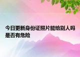今日更新身份证照片能给别人吗是否有危险