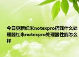 今日更新红米notexpro搭载什么处理器红米notexpro处理器性能怎么样