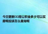 今日更新﻿﻿用公积金多少可以买房呢应该怎么查询呢