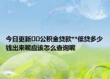 今日更新﻿﻿公积金贷款**低贷多少钱出来呢应该怎么查询呢