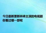 今日最新更新林峰主演的电视剧 你看过哪一部呢