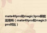 mate40pro和magic3pro膜能混用吗（mate40pro和magic3pro对比）