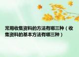 常用收集资料的方法有哪三种（收集资料的基本方法有哪三种）