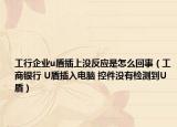 工行企业u盾插上没反应是怎么回事（工商银行 U盾插入电脑 控件没有检测到U盾）