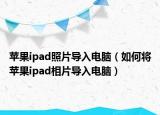 苹果ipad照片导入电脑（如何将苹果ipad相片导入电脑）