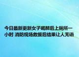 今日最新更新女子喝醉后上厕所一小时 消防现场救援后结果让人无语