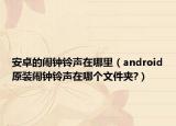 安卓的闹钟铃声在哪里（android原装闹钟铃声在哪个文件夹?）