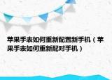 苹果手表如何重新配置新手机（苹果手表如何重新配对手机）