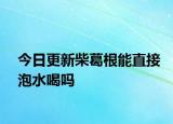 今日更新柴葛根能直接泡水喝吗