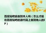 百度贴吧能查到本人吗（怎么才能在百度贴吧的源代码上查到他人的IP）