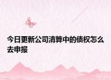 今日更新公司清算中的债权怎么去申报