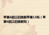 苹果6能以旧换新苹果13吗（苹果6能以旧换新吗）