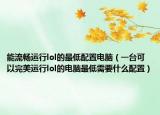能流畅运行lol的最低配置电脑（一台可以完美运行lol的电脑最低需要什么配置）