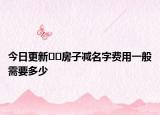 今日更新﻿﻿房子减名字费用一般需要多少