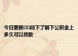 今日更新﻿﻿问下了解下公积金上多久可以贷款
