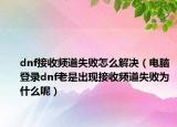 dnf接收频道失败怎么解决（电脑登录dnf老是出现接收频道失败为什么呢）