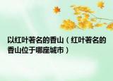 以红叶著名的香山（红叶著名的香山位于哪座城市）