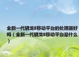全新一代骁龙8移动平台的处理器好吗（全新一代骁龙8移动平台是什么）
