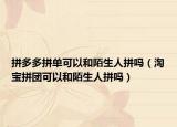 拼多多拼单可以和陌生人拼吗（淘宝拼团可以和陌生人拼吗）