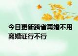 今日更新跨省再婚不用离婚证行不行