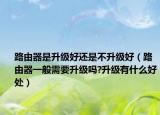 路由器是升级好还是不升级好（路由器一般需要升级吗?升级有什么好处）
