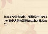 hd6870显卡功耗（要换显卡HD6870,要多大的电源额定功率才能拉动?）