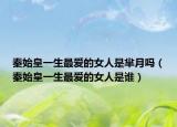 秦始皇一生最爱的女人是芈月吗（秦始皇一生最爱的女人是谁）