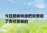 今日更新快递把货寄错了责任是谁的