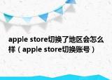 apple store切换了地区会怎么样（apple store切换账号）