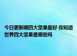 今日更新哪四大坚果最好 你知道世界四大坚果是哪些吗