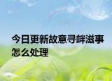 今日更新故意寻衅滋事怎么处理