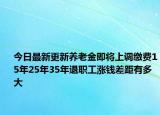 今日最新更新养老金即将上调缴费15年25年35年退职工涨钱差距有多大