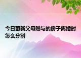 今日更新父母赠与的房子离婚时怎么分割
