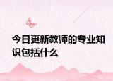 今日更新教师的专业知识包括什么
