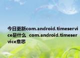 今日更新com.android.timeservice是什么  com.android.timeservice意思