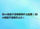 玩lol画面不流畅要换什么配置（玩lol画面不流畅怎么办）