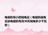 电视机每小时耗电量（电视机耗电量该电视机每月30天耗电多少千瓦时）