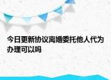 今日更新协议离婚委托他人代为办理可以吗
