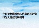 今日更新灌醉他人后拿走其财物行为人构成何种犯罪