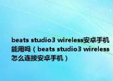 beats studio3 wireless安卓手机能用吗（beats studio3 wireless怎么连接安卓手机）