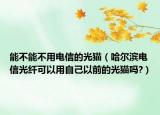 能不能不用电信的光猫（哈尔滨电信光纤可以用自己以前的光猫吗?）