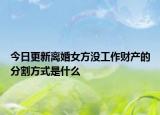 今日更新离婚女方没工作财产的分割方式是什么